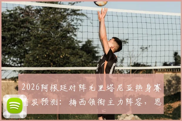 2026阿根廷对阵毛里塔尼亚热身赛首发预测:梅西领衔主力阵容,恩佐等核心球员悉数登场看点前瞻