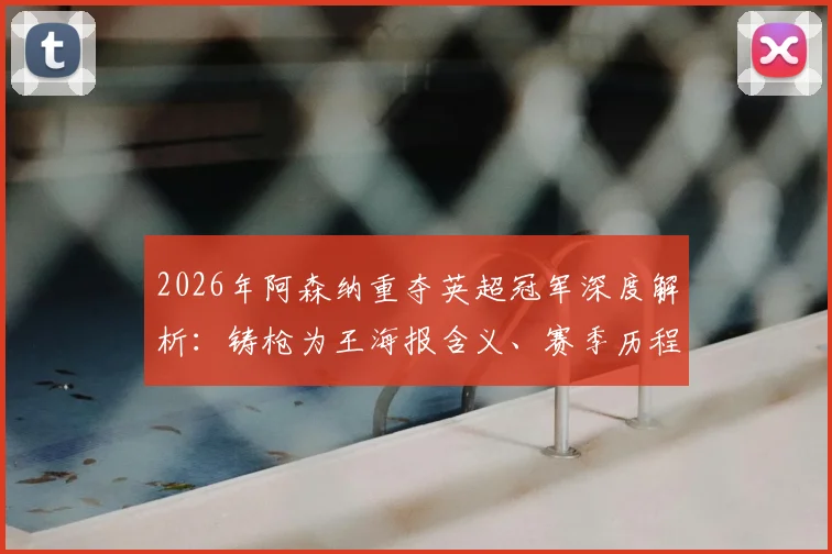 2026年阿森纳重夺英超冠军深度解析:铸枪为王海报含义、赛季历程回顾与未来阵容展望