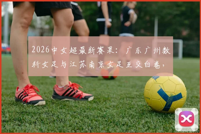 2026中女超最新赛果:广东广州数科女足与江苏南京女足互交白卷,一场0-0闷平全记录与赛后分析