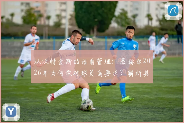 从沃特金斯的话看管理:图赫尔2026年为何敢对球员高要求?解析其推动高标准的执教风格