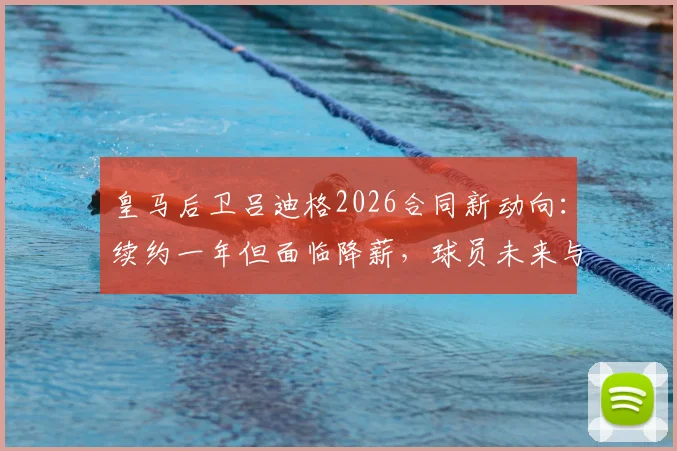 皇马后卫吕迪格2026合同新动向：续约一年但面临降薪，球员未来与俱乐部规划深度解析