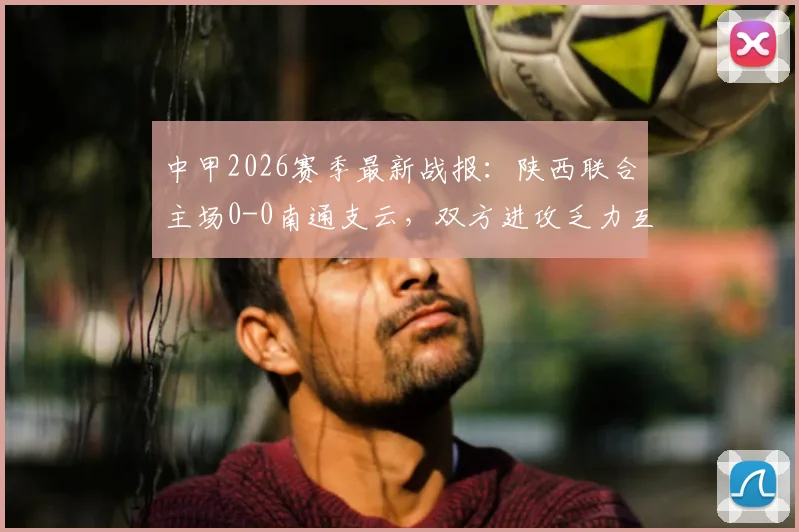 中甲2026赛季最新战报:陕西联合主场0-0南通支云,双方进攻乏力互交白卷,附两队近期状态深度分析