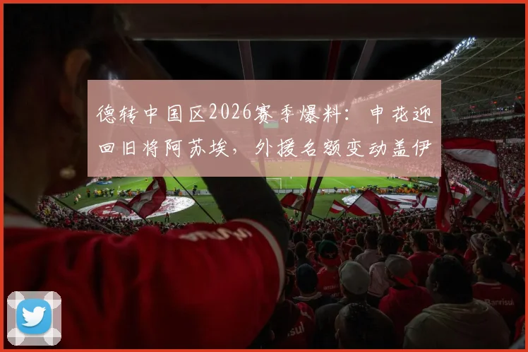 德转中国区2026赛季爆料：申花迎回旧将阿苏埃，外援名额变动盖伊离队内情