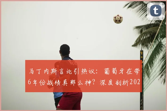 马丁内斯言论引热议:葡萄牙在带6年份战绩真那么神?深度剖析2026世界杯前景