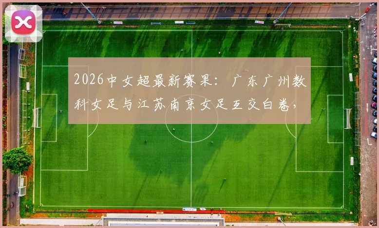 2026中女超最新赛果:广东广州数科女足与江苏南京女足互交白卷,一场0-0闷平全记录与赛后分析