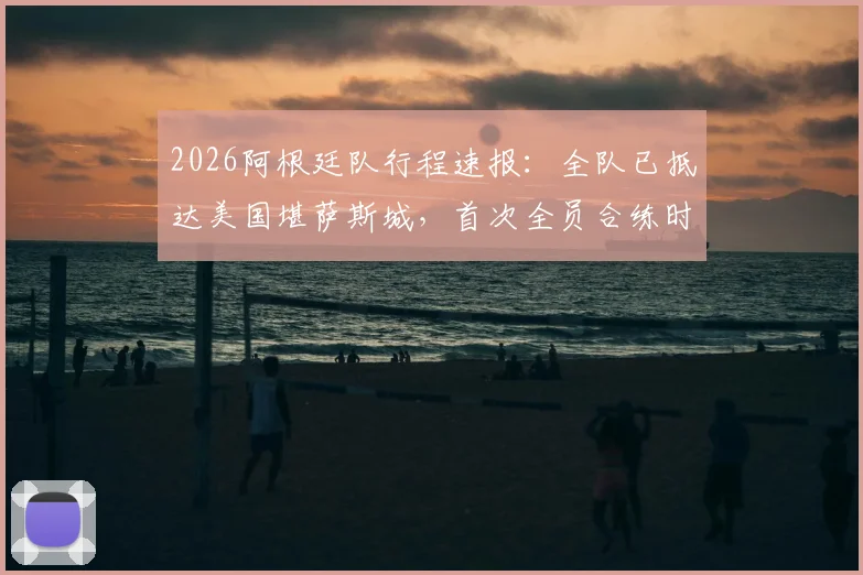 2026阿根廷队行程速报：全队已抵达美国堪萨斯城，首次全员合练时间确定