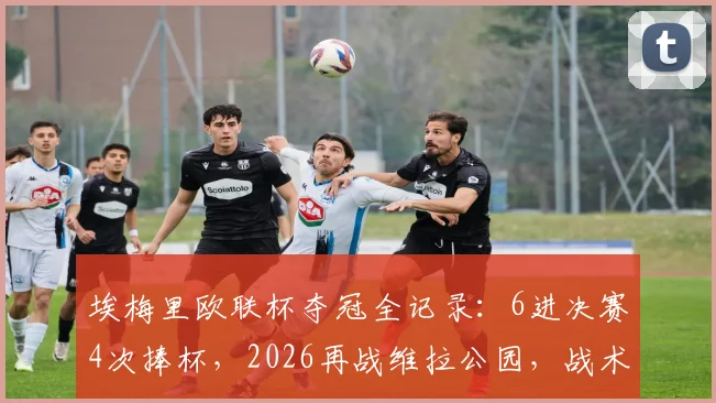 埃梅里欧联杯夺冠全记录:6进决赛4次捧杯,2026再战维拉公园,战术与胜率深度解析