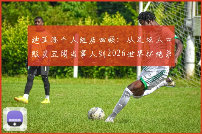 迪亚洛个人经历回顾:从足坛人口贩卖丑闻当事人到2026世界杯绝杀英雄,沪媒深度报道