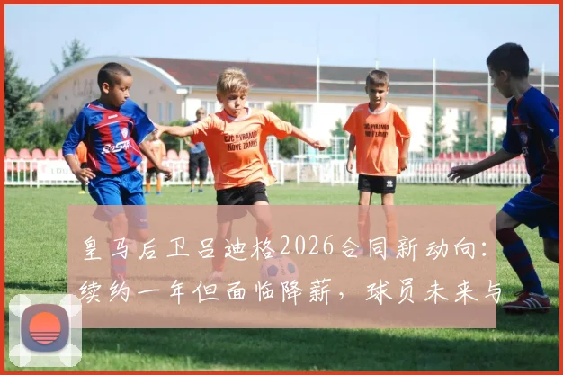皇马后卫吕迪格2026合同新动向:续约一年但面临降薪,球员未来与俱乐部规划深度解析