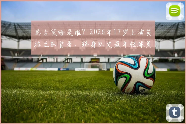 恩古莫哈是谁?2026年17岁上演英格兰队首秀,跻身队史最年轻球员TOP5盘点,详解其位置与未来前景
