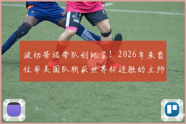 波切蒂诺带队创纪录！2026年来首位率美国队斩获世界杯连胜的主帅，战术解析与前景展望