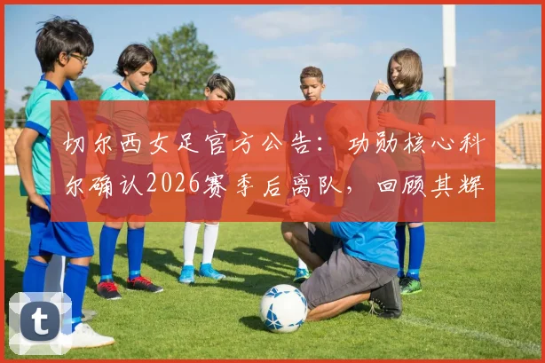 切尔西女足官方公告：功勋核心科尔确认2026赛季后离队，回顾其辉煌蓝军生涯与潜在去向分析