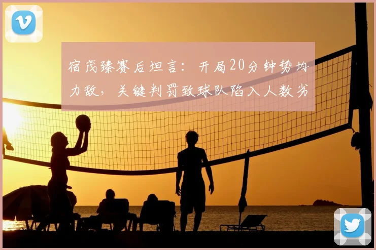 宿茂臻赛后坦言:开局20分钟势均力敌,关键判罚致球队陷入人数劣势苦战,解析多打少局面下的战术应对
