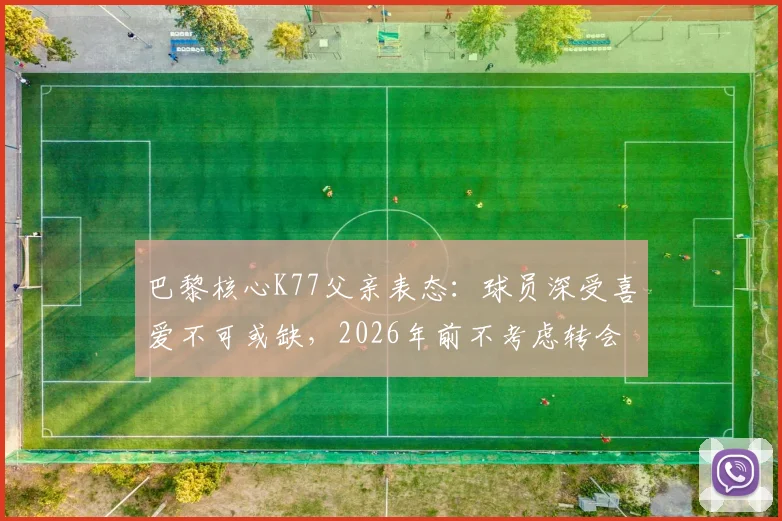 巴黎核心K77父亲表态:球员深受喜爱不可或缺,2026年前不考虑转会,详解留队原因