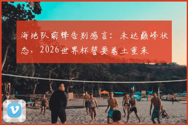 海地队前锋告别感言:未达巅峰状态,2026世界杯誓要卷土重来