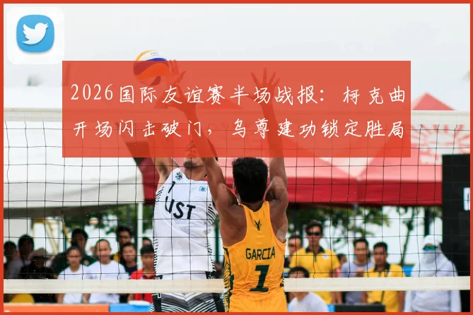 2026国际友谊赛半场战报：柯克曲开场闪击破门，乌尊建功锁定胜局，土耳其2-0北马其顿