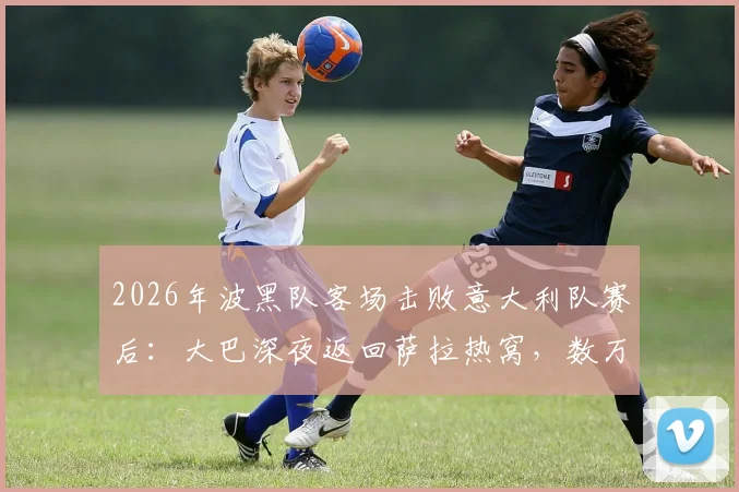 2026年波黑队客场击败意大利队赛后:大巴深夜返回萨拉热窝,数万球迷聚集街头彻夜庆祝实况