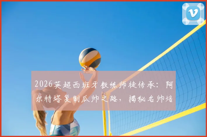 2026英超西班牙教练师徒传承:阿尔特塔复制瓜帅之路,揭秘名帅培养体系对青训的启示