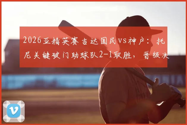 2026亚精英赛吉达国民vs神户：托尼关键破门助球队2-1取胜，晋级决赛历程与技术统计复盘