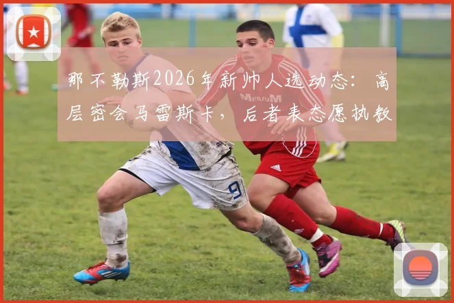 那不勒斯2026年新帅人选动态:高层密会马雷斯卡,后者表态愿执教,替代者斯帕莱蒂谁更合适?