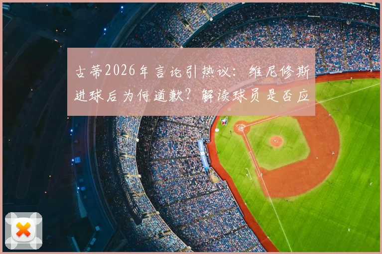 古蒂2026年言论引热议:维尼修斯进球后为何道歉?解读球员是否应为庆祝方式致歉