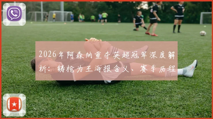 2026年阿森纳重夺英超冠军深度解析：铸枪为王海报含义、赛季历程回顾与未来阵容展望