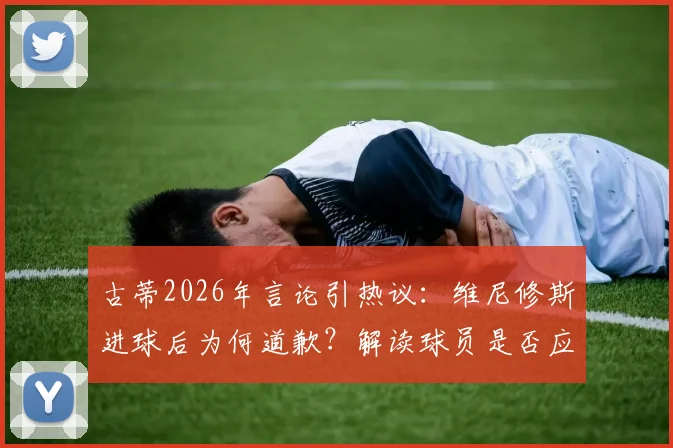 古蒂2026年言论引热议:维尼修斯进球后为何道歉?解读球员是否应为庆祝方式致歉