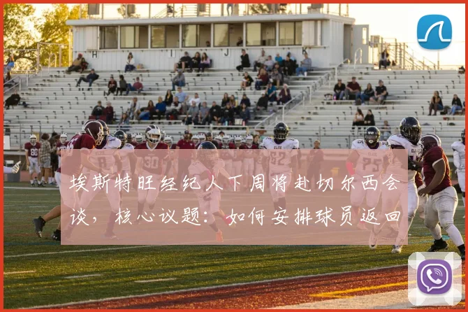 埃斯特旺经纪人下周将赴切尔西会谈,核心议题:如何安排球员返回巴西接受治疗与后续安排
