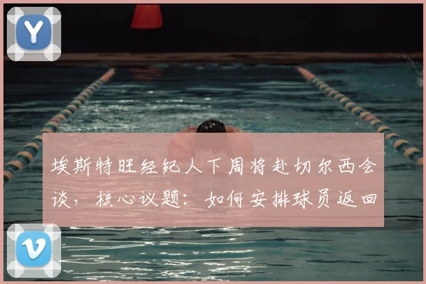埃斯特旺经纪人下周将赴切尔西会谈,核心议题:如何安排球员返回巴西接受治疗与后续安排