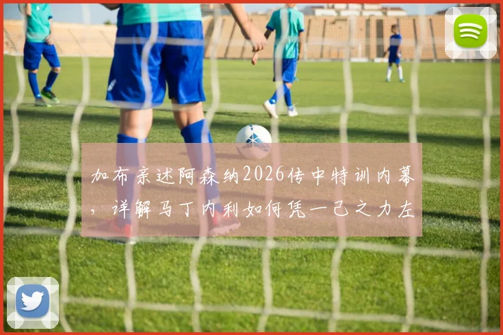 加布亲述阿森纳2026传中特训内幕,详解马丁内利如何凭一己之力左右战局