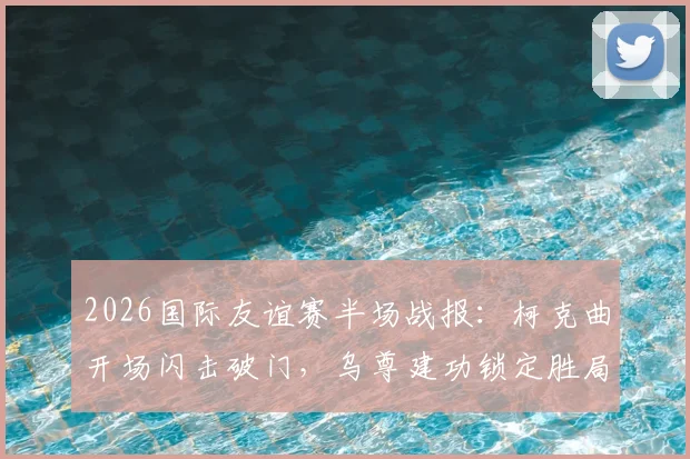 2026国际友谊赛半场战报:柯克曲开场闪击破门,乌尊建功锁定胜局,土耳其2-0北马其顿