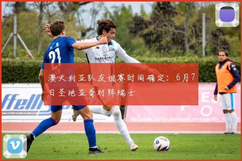 澳大利亚队友谊赛时间确定:6月7日圣地亚哥对阵瑞士