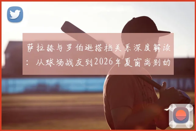 萨拉赫与罗伯逊搭档关系深度解读:从球场战友到2026年夏窗离别的真挚告别
