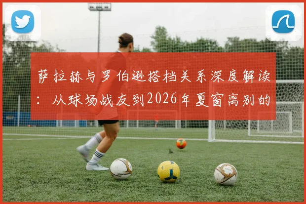 萨拉赫与罗伯逊搭档关系深度解读:从球场战友到2026年夏窗离别的真挚告别