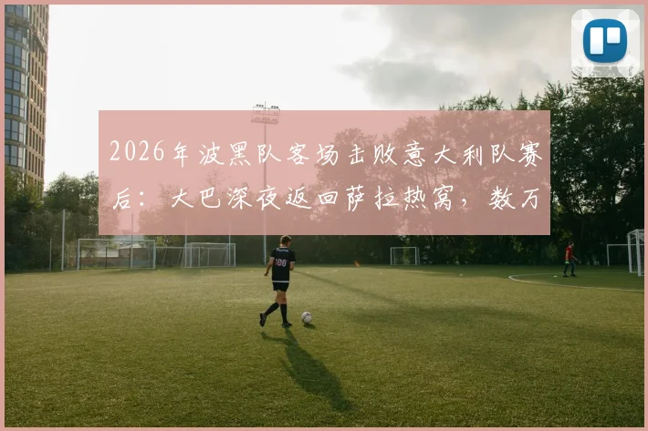 2026年波黑队客场击败意大利队赛后:大巴深夜返回萨拉热窝,数万球迷聚集街头彻夜庆祝实况