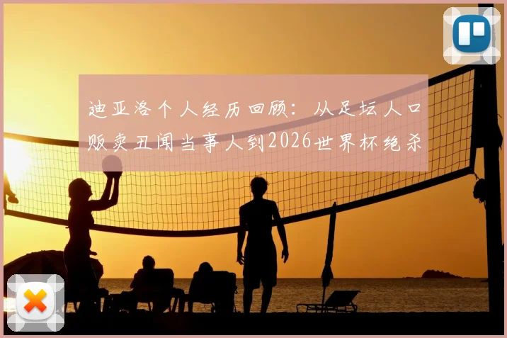 迪亚洛个人经历回顾:从足坛人口贩卖丑闻当事人到2026世界杯绝杀英雄,沪媒深度报道