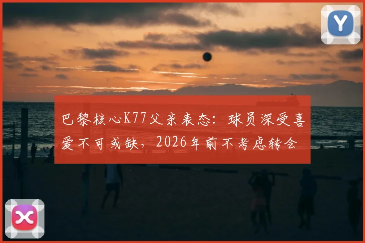 巴黎核心K77父亲表态：球员深受喜爱不可或缺，2026年前不考虑转会，详解留队原因