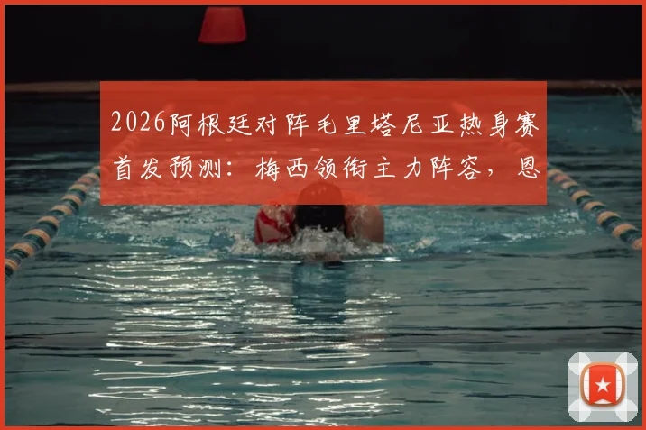 2026阿根廷对阵毛里塔尼亚热身赛首发预测：梅西领衔主力阵容，恩佐等核心球员悉数登场看点前瞻