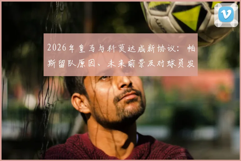 2026年皇马与科莫达成新协议：帕斯留队原因、未来前景及对球员发展影响全解析