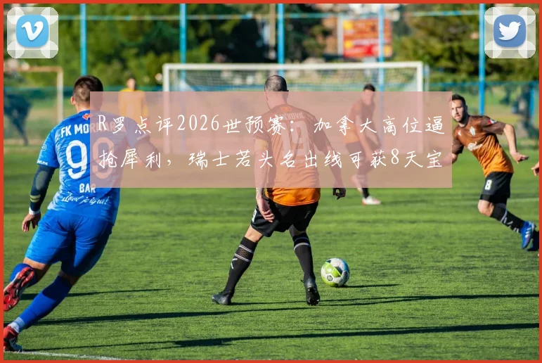 R罗点评2026世预赛:加拿大高位逼抢犀利,瑞士若头名出线可获8天宝贵休整,战术与赛程深度分析