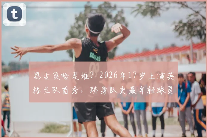 恩古莫哈是谁？2026年17岁上演英格兰队首秀，跻身队史最年轻球员TOP5盘点，详解其位置与未来前景