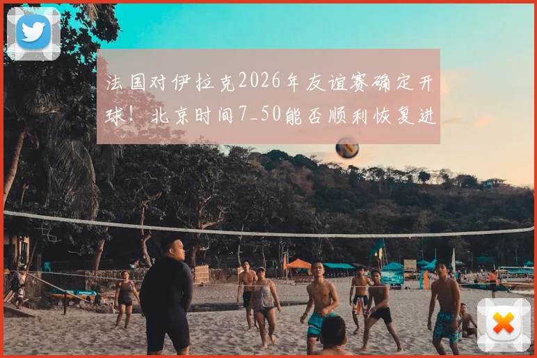 法国对伊拉克2026年友谊赛确定开球！北京时间7_50能否顺利恢复进行？直播与看点前瞻