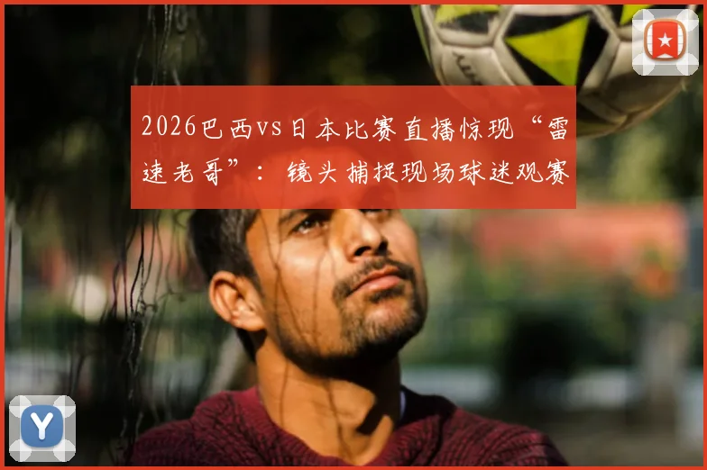 2026巴西vs日本比赛直播惊现“雷速老哥”：镜头捕捉现场球迷观赛百态，球场趣事引发热议