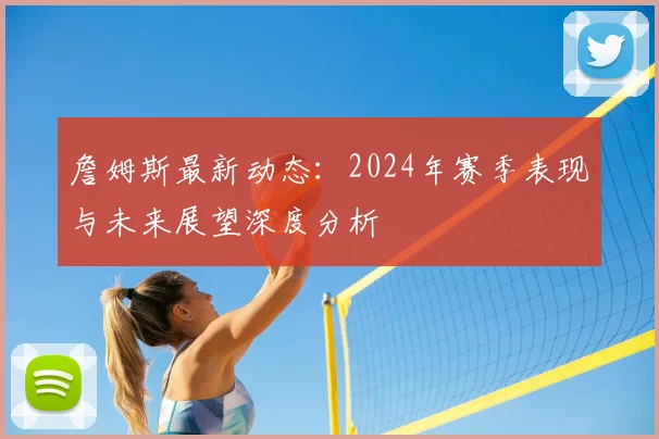 詹姆斯最新动态:2024年赛季表现与未来展望深度分析