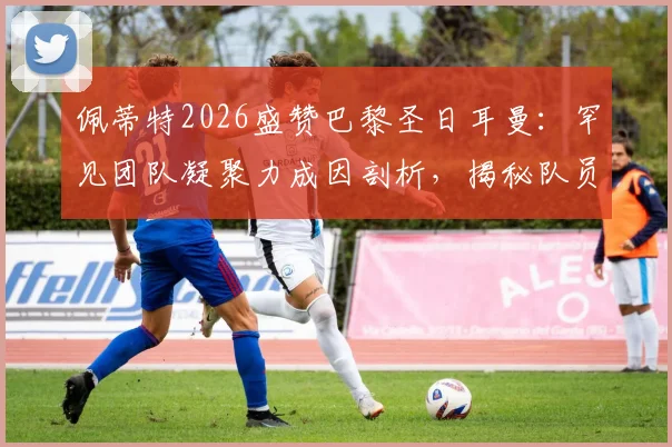 佩蒂特2026盛赞巴黎圣日耳曼：罕见团队凝聚力成因剖析，揭秘队员间真挚情感如何铸就非凡战绩