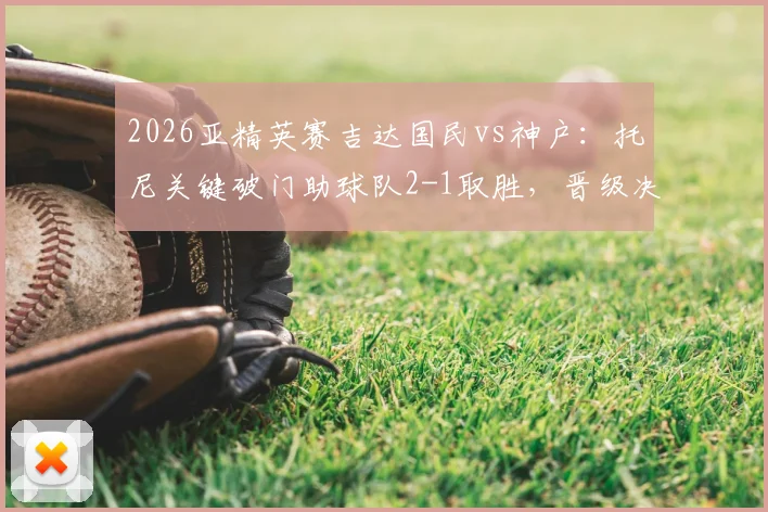 2026亚精英赛吉达国民vs神户：托尼关键破门助球队2-1取胜，晋级决赛历程与技术统计复盘