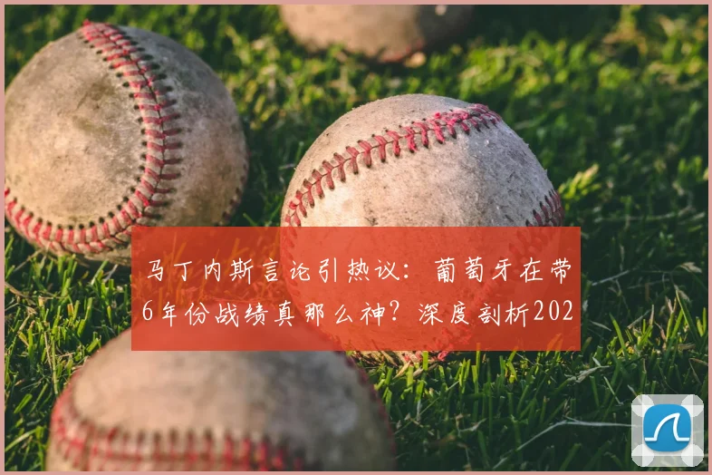 马丁内斯言论引热议：葡萄牙在带6年份战绩真那么神？深度剖析2026世界杯前景