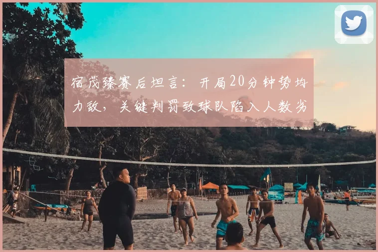 宿茂臻赛后坦言:开局20分钟势均力敌,关键判罚致球队陷入人数劣势苦战,解析多打少局面下的战术应对