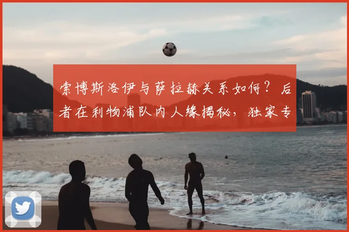 索博斯洛伊与萨拉赫关系如何?后者在利物浦队内人缘揭秘,独家专访内容曝光