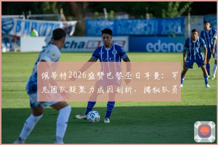 佩蒂特2026盛赞巴黎圣日耳曼:罕见团队凝聚力成因剖析,揭秘队员间真挚情感如何铸就非凡战绩